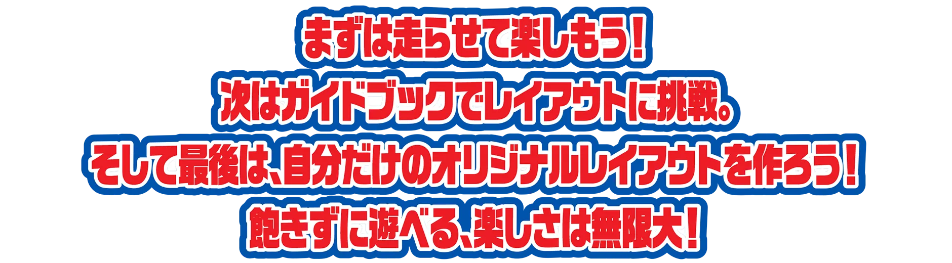まずは走らせて楽しもう！次はガイドブックでレイアウトに挑戦。そして最後は、自分だけのオリジナルレイアウトを作ろう！飽きずに遊べる、楽しさは無限大！