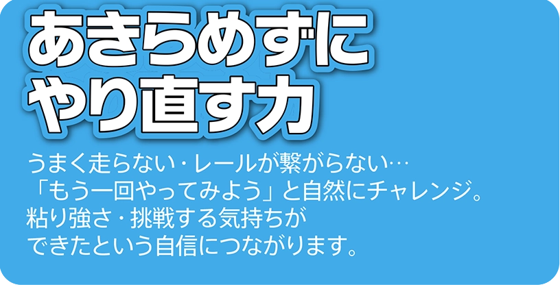 あきらめずにやり直す力｜うまく走らない・レールが繋がらない…「もう一回やってみよう」と自然にチャレンジ粘り強さ・挑戦する気持ちができたという自信につながります。