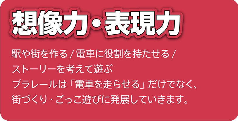 想像力・表現力｜駅や街を作る/電車に役割を持たせる/ストーリーを考えて遊ぶ。プラレールは「電車を走らせる」だけでなく、街づくり・ごっこ遊びに発展していきます。