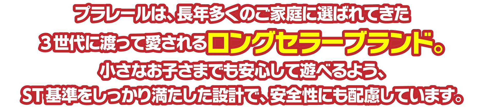 プラレールは、長年多くのご家庭に選ばれてきた3世代に渡って愛されるロングセラーブランド。小さなお子さまでも安心して遊べるよう、ST基準をしっかり満たした設計で、安全性にも配慮しています。