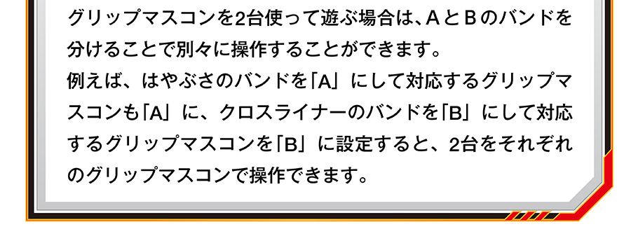 グリップマスコンを2台使って遊ぶ場合は、AとBのバンドを分けることで別々に操作することができます。例えば、はやぶさのバンドを「A」にして対応するグリップマスコンも「A」に、クロスライナーのバンドを「B」にして対応するグリップマスコンを「B」に設定すると、2台をそれぞれのグリップマスコンで操作できます。
