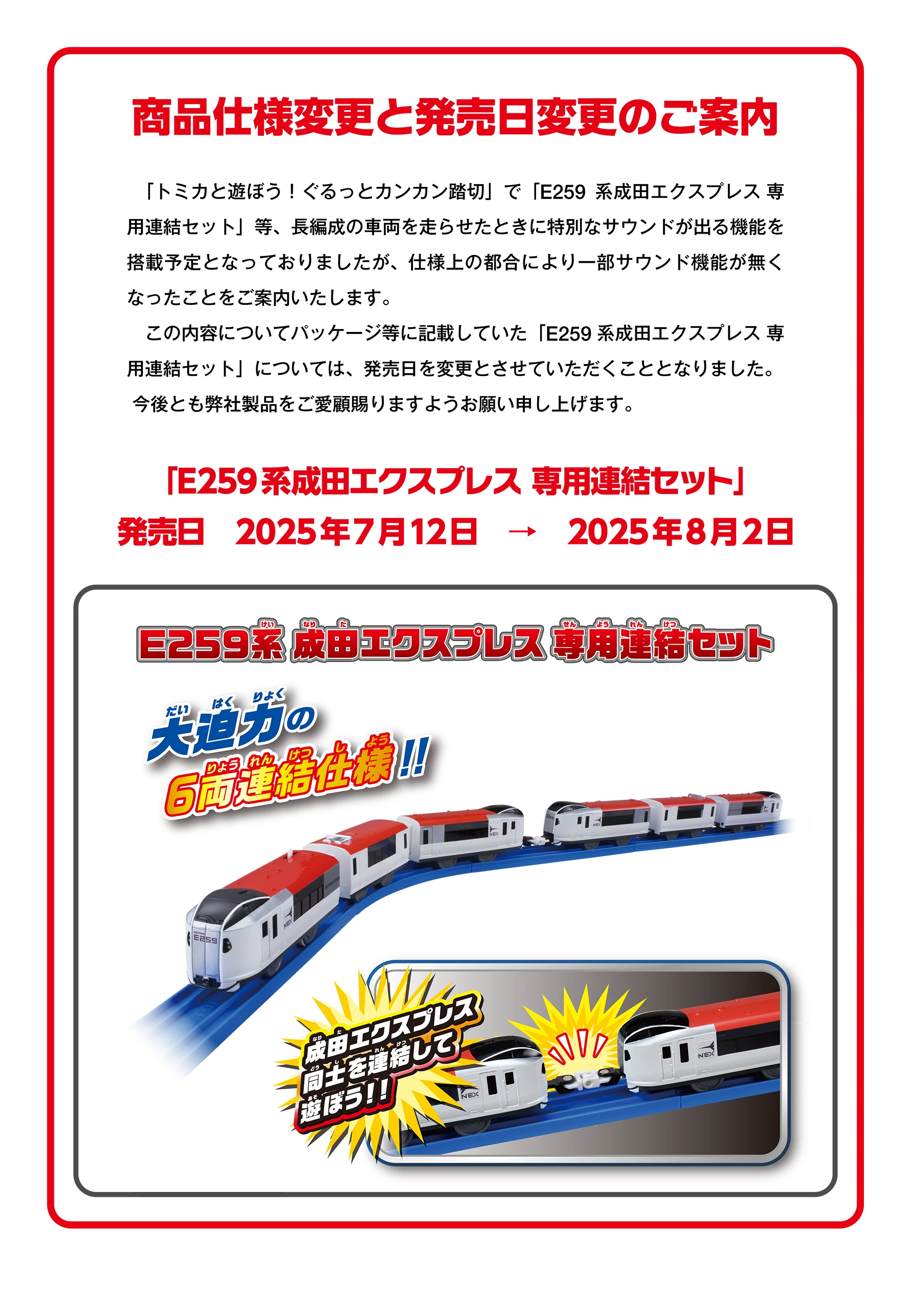 商品仕様変更と発売日変更のご案内｜「トミカと遊ぼう！ぐるっとカンカン踏切」で長編成の車両を走らせたときに特別なサウンドが出る機能を
搭載予定となっておりましたが、仕様上の都合により、一部サウンド機能が無くなったことをご案内いたします。この内容についてパッケージ等に記載していた「E259系成田エクスプレス 専用連結セット」については発売日を変更させて頂くこととなりました。今後とも弊社製品をご愛顧賜りますようお願い申し上げます。｜発売日 2025年7月12日 → 2025年8月2日