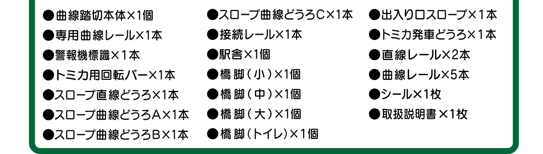曲線踏切本体×1個｜スロープ曲線どうろC×1本｜出入り口スロープ×1本｜専用曲線レール×1本｜接続レール×1本｜トミカ発車どうろ×1本｜警報機標識×1本｜駅舎×1個｜直線レール×2本｜トミカ用回転バー×1本｜曲線レール×5本｜スロープ直線どうろ×1本｜スロープ曲線どうろA×1本｜スロープ曲線どうろB×1本｜橋脚(小)×1個｜橋脚(中)×1個｜橋脚(大)×1個｜橋脚(トイレ)×1個｜シール×1枚｜取扱説明書×1枚