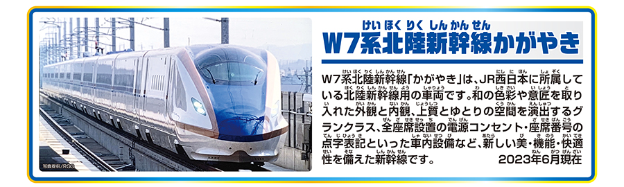 W7系北陸新幹線かがやき｜W7系北陸新幹線「かがやき」は、JR西日本に所属している北陸新幹線用の車両です。和の色彩や意匠を取り入れた外観と内観、上質とゆとりの空間を演出するグランクラス、全座席設置の電源コンセント・座席番号の点字表記といった車内設備など、新しい美・機能・快適性を備えた新幹線です。2023年6月現在