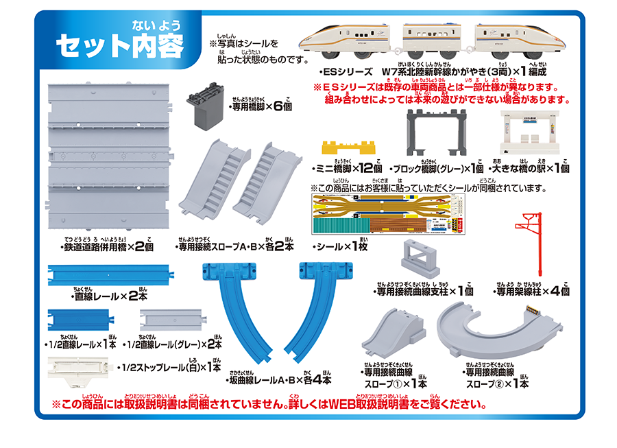 セット内容｜・ESシリーズ W7系北陸新幹線かがやき（3両）×1編成 ※ESシリーズは既存の車両商品とは一部仕様が異なります。組み合わせによっては本来の遊びができない場合があります。｜・専用橋脚×6個｜・鉄道道路併用橋×2個｜・専用接続スロープA・B×各2本｜・ミニ橋脚×12個｜・ブロック橋脚（グレー）×1個｜・大きな橋の駅×1個｜・シール×1枚 ※この商品にはお客様に貼っていただくシールが同梱されています。｜・直線レール×2本｜・専用接続曲線支柱×1個｜・専用架線柱×4個｜・1/2直線レール×1本｜・1/2直線レール（グレー）×2本｜・1/2ストップレール（白）×1本｜・坂曲線レールA・B×各4本｜・専用接続曲線スロープ（1）×1本｜・専用接続曲線スロープ（2）×1本｜※この商品には取扱説明書は同梱されていません。詳しくはWEB取扱説明書をご覧ください。