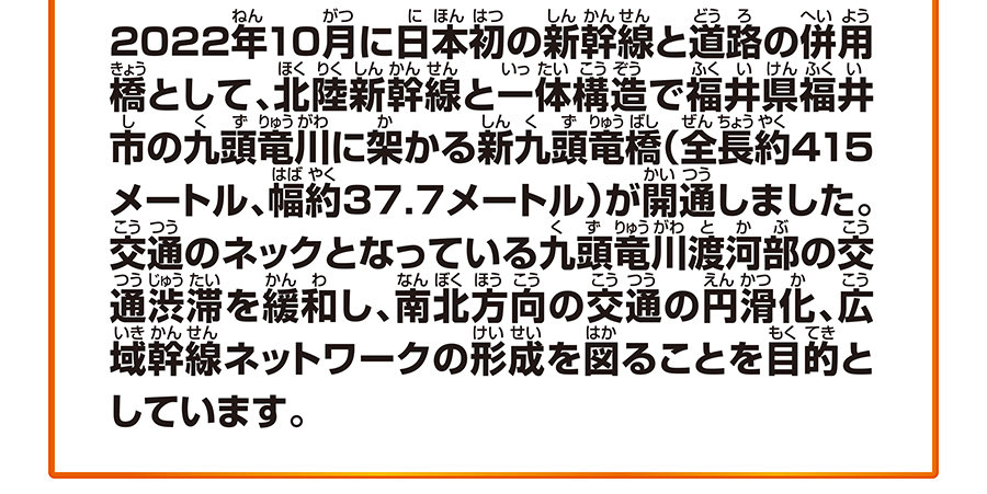 2022年10月に日本初の新幹線と道路の併用橋として、北陸新幹線と一体構造で福井県福井市の九頭竜川に架かる新九頭竜橋（全長約415メートル、幅約37.7メートル）が開通しました。交通のネックとなっている九頭竜川渡河部の交通渋滞を緩和し、南北方向の交通の円滑化、広域幹線ネットワークの形成を図ることを目的としています。