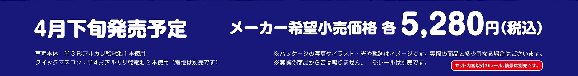 4月下旬発売予定｜メーカー希望小売価格 各5,280円(税込)｜車両本体：単3形アルカリ乾電池1本使用｜クイックマスコン：単4形アルカリ乾電池2本使用(電池は別売です)｜※パッケージの写真やイラスト・光や軌跡はイメージです。実際の商品と多少異なる場合はございます。※実際の商品から音は鳴りません。※レールは別売です。｜セット内容以外のレール、情景は別売です。