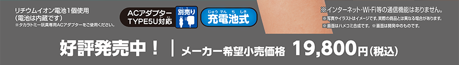 好評発売中！｜メーカー希望小売価格19,800円（税込）｜リチウムイオン電池1個使用（電池は内蔵です）※タカラトミー玩具専用ACアダプターをご使用ください。｜ACアダプターTYPE5U対応（別売）｜充電池式｜※インターネット・Wi-Fi等の通信機能はありません。※写真やイラストはイメージです。実際の商品とは異なる場合があります。※画面はハメコミ合成です。※画面は開発中のものです。