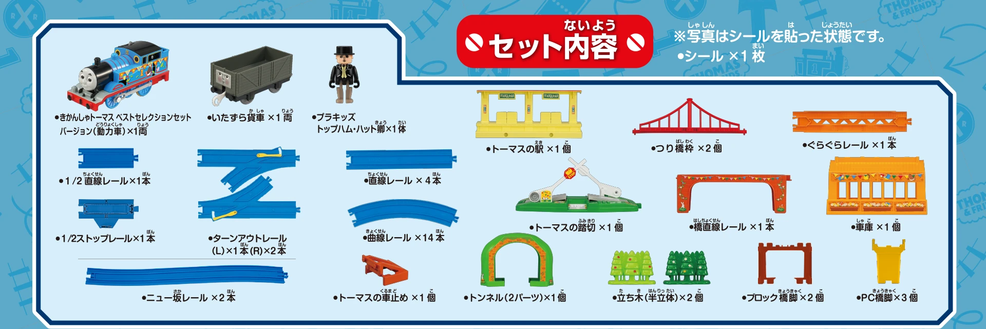 セット内容｜きかんしゃトーマス ベストセレクションセットバージョン（動力車）×1両｜いたずら貨車×1両｜プラキッズ トップハム・ハット卿×1体｜1/2直線レール×1本｜1/2ストップレール×1本｜ターンアウトレール（L）×1本（R）×2本｜直線レール×4本｜曲線レール×14本｜ニュー坂レール×2本｜トーマスの車止め×1個｜トーマスの駅×1個｜つり橋枠×2個｜ぐらぐらレール×1本｜トーマスの踏切×1個｜橋直線レール×1本｜車庫×1個｜トンネル（2パーツ）×1個｜立ち木（半立体）×2個｜ブロック橋脚×2個｜PC橋脚×3個｜シール×1枚｜※写真はシールを貼った状態です。