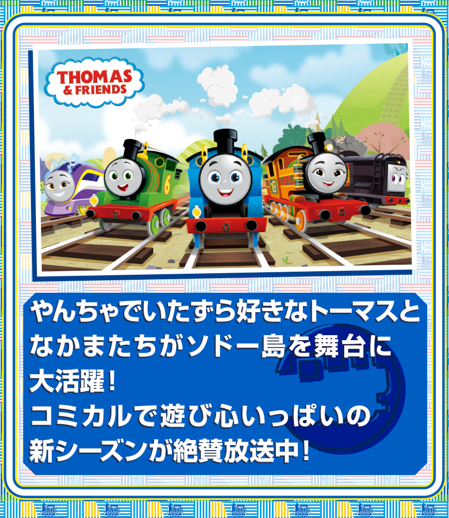 やんちゃでいたずら好きなトーマスとなかまたちがソドー島を舞台に大活躍！コミカルで遊び心いっぱいの新シーズンが絶賛放送中！