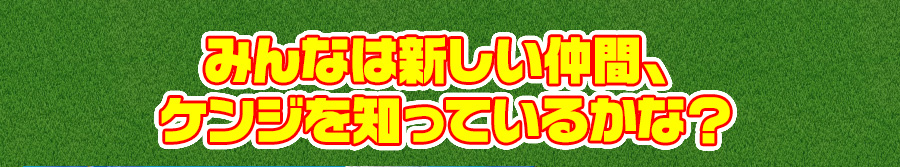 みんなは新しい仲間、ケンジを知っているかな？
