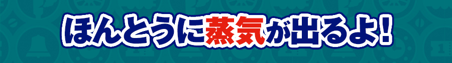 ほんとうに蒸気が出るよ！