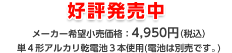 好評発売中 メーカー希望小売価格：4,950円（税込） 単4形アルカリ乾電池 3本使用（別売）