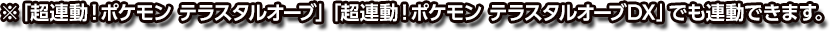 ※「超連動！ポケモン テラスタルオーブ」「超連動！ポケモン テラスタルオーブDX」でも連動できます。