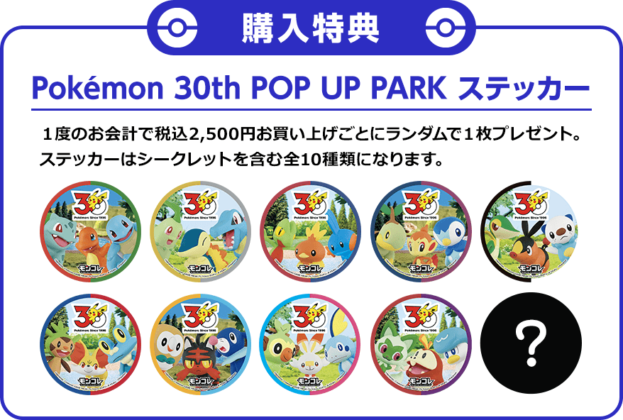Pokémon 30th POP UP PARK ステッカー １度のお会計で税込2,500円お買い上げごとにランダムで１枚プレゼント。ステッカーはシークレットを含む全10種類になります。