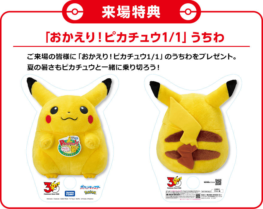 「おかえり！ピカチュウ1/1」うちわ　ご来場の皆様に「おかえり！ピカチュウ1/1」のうちわをプレゼント。夏の暑さもピカチュウと一緒に乗り切ろう！