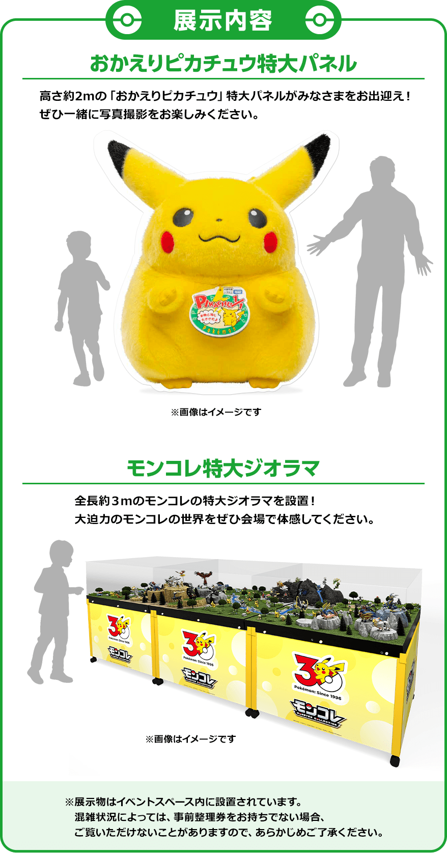 展示内容 おかえりピカチュウ特大パネル 高さ約2mの「おかえりピカチュウ」特大パネルがみなさまをお出迎え！ぜひ一緒に写真撮影をお楽しみください。 モンコレ特大ジオラマ 全長約3mのモンコレの特大ジオラマを設置！大迫力のモンコレの世界をぜひ会場で体感してください。 ※展示物はイベントスペース内に設置されています。混雑状況によっては、事前整理券をお持ちでない場合、ご覧いただけないことがありますので、あらかじめご了承ください。