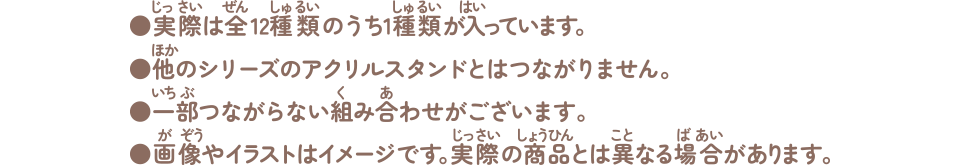実際は全12種類のうち１種類が入っています。他のシリーズのアクリルスタンドとはつながりません。一部つながらない組み合わせがございます。画像やイラストはイメージです。実際の商品とは異なる場合があります。