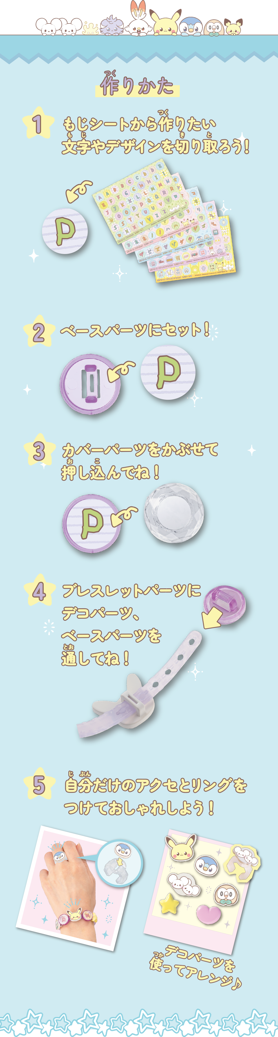 作りかた　文字シートから作りたい文字やデザインを切り取ろう！　ベースパーツにセット！　カバーパーツをかぶせて押し込んでね！　ブレスレットパーツにデコパーツ、ベースパーツを通してね！　自分だけのアクセとリングをつけておしゃれしよう！　デコパーツを使ってアレンジ♪