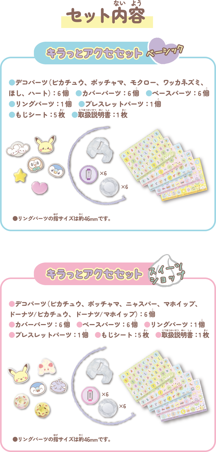 セット内容　キラッとアクセセット ベーシック デコパーツ（ピカチュウ、ポッチャマ、モクロー、ワッカネズミ、ほし、ハート）：６個 カバーパーツ：６個 ベースパーツ：６個 リングパーツ：１個 ブレスレットパーツ：１個 もじシート：５枚 取扱説明書：１枚　キラッとアクセセット スイーツショップ デコパーツ（ピカチュウ、ポッチャマ、ニャスパー、マホイップ、ドーナツ/ピカチュウ、ドーナツ/マホイップ）：６個 カバーパーツ：６個 ベースパーツ：６個 リングパーツ：１個 ブレスレットパーツ：１個 もじシート：５枚 取扱説明書：１枚