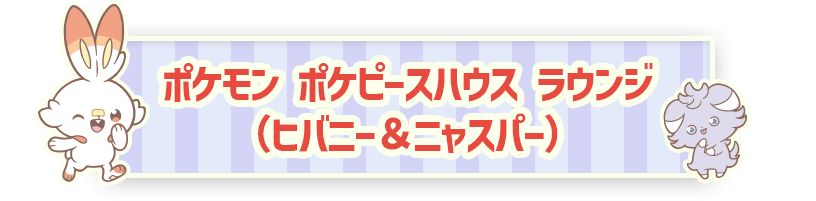 ポケモン ポケピースハウス ラウンジ（ヒバニー＆ニャスパー）