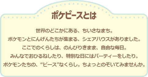 ポケピースとは　世界のどこかにある、ちいさなまち。ポケモンとにんげんたちが集まる、シェアハウスがありました。ここでのくらしは、のんびりきまま、自由な毎日。みんなでおひるねしたり、特別な日にはパーティーをしたり。ポケモンたちの、“ピース”なくらし。ちょっとのぞいてみませんか。