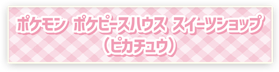 ポケモン ポケピースハウス スイーツショップ（ピカチュウ）