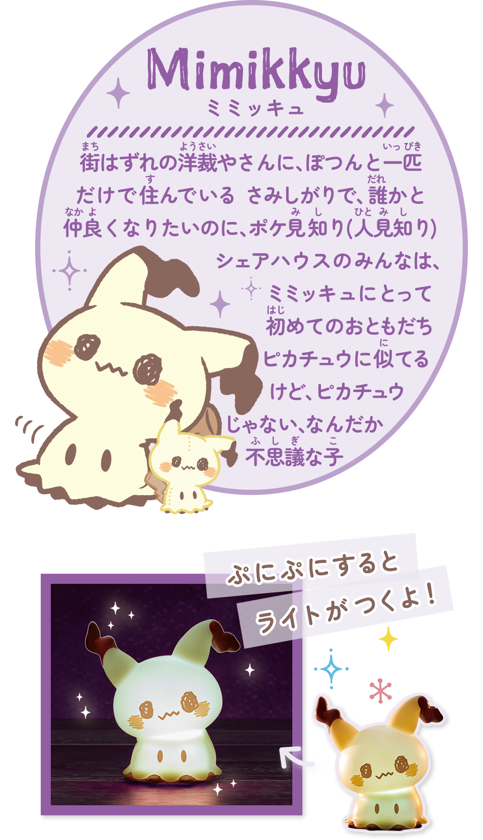 街はずれの洋裁やさんに、ぽつんと一匹だけ住んでいる さみしがりで、誰かと仲良くなりたいのに、ポケ見知り(人見知り)シェアハウスのみんなは、ミミッキュにとって初めてのおともだちピカチュウに似ているけど、ピカチュウじゃない、なんだか不思議な子　ぷにぷにするとライトがつくよ！