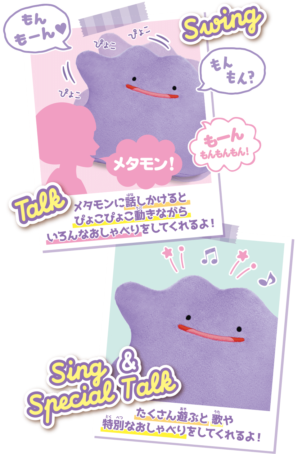 メタモンに話しかけるとぴょこぴょこ動きながらいろんなおしゃべりをしてくれるよ！ たくさん遊ぶと歌や特別なおしゃべりをしてくれるよ！