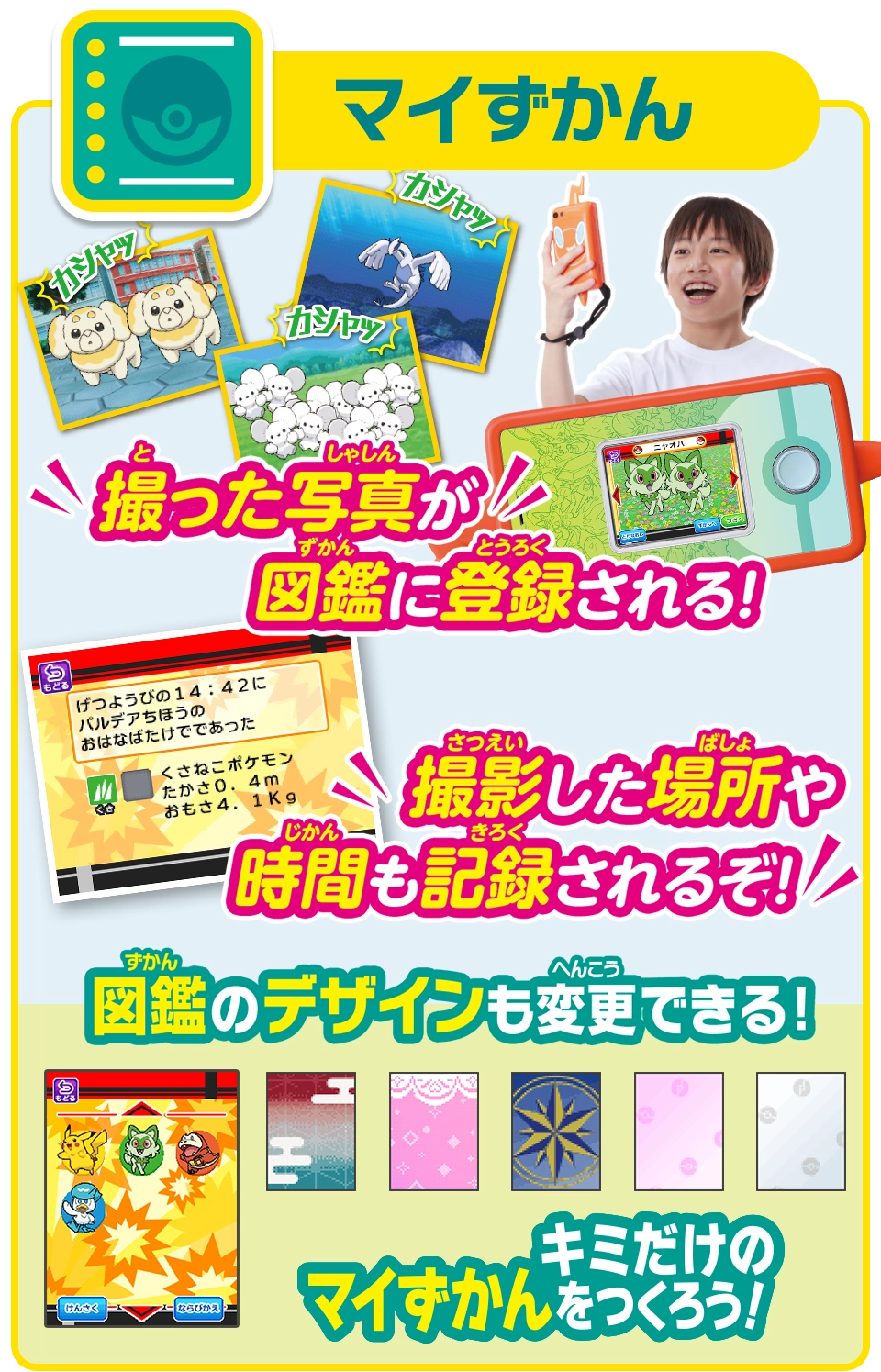 マイずかん　撮った写真が図鑑に登録される　撮影した場所や時間も記録されるぞ！　図鑑のデザインも変更できる！　キミだけのマイずかんをつくろう！