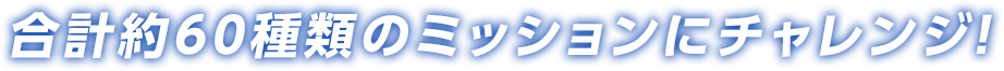 合計約60種類のミッションにチャレンジ！