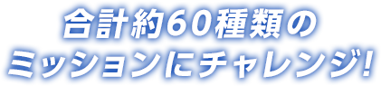 合計約60種類のミッションにチャレンジ！