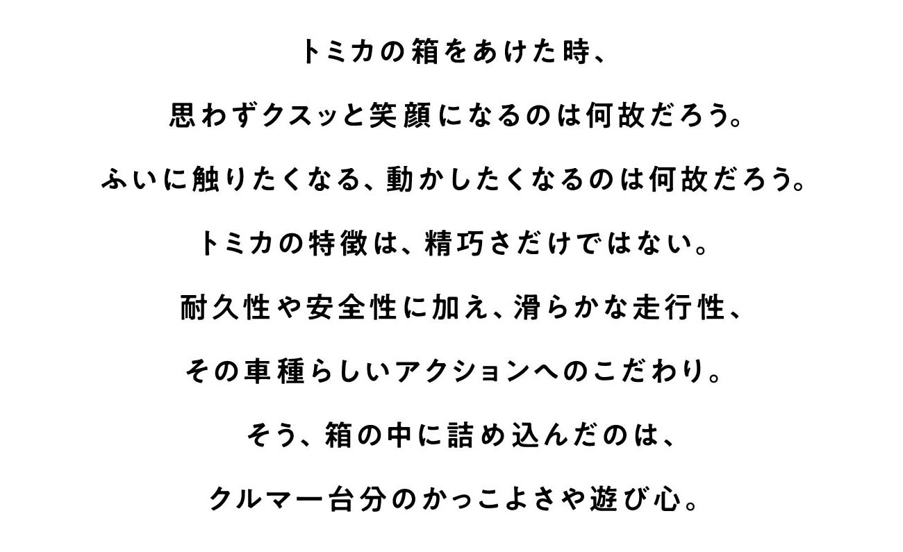 トミカの箱をあけた時、思わずクスッと笑顔になるのは何故だろう。ふいに触りたくなる、動かしたくなるのは何故だろう。トミカの特徴は、精巧さだけではない。耐久性や安全性に加え、滑らかな走行性、その車種らしいアクションへのこだわり。そう、箱の中に詰め込んだのは、クルマ一台分のかっこよさや遊び心。