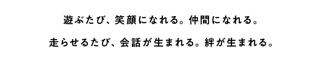 遊ぶたび、笑顔になれる。仲間になれる。走らせるたび、会話が生まれる。絆が生まれる。