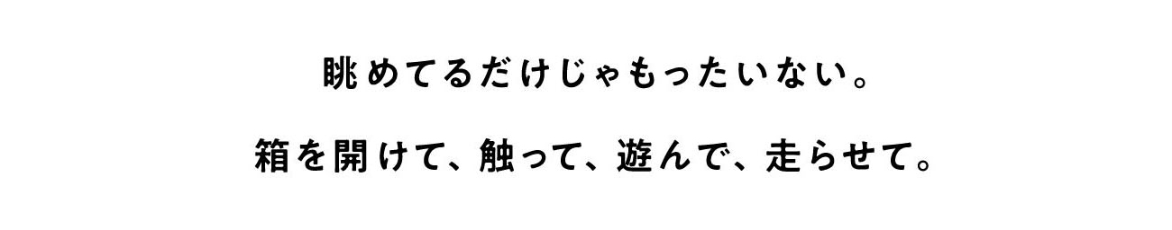 眺めてるだけじゃもったいない。箱を開けて、触って、遊んで、走らせて。