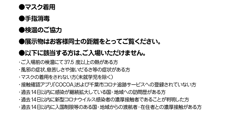 マスク着用｜手指消毒｜検温のご協力｜展示物はお客様同士の距離をとってご覧ください｜以下に該当する方はご入場いただけません