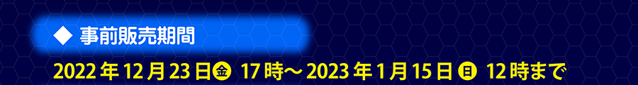 事前販売期間｜2022年12月23日（金）17時〜2023年1月15日（日）12時まで