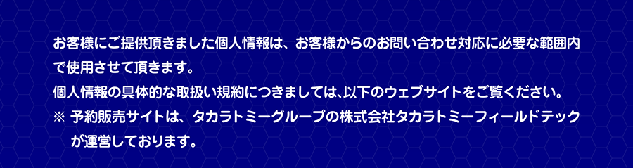 お客様にご提供頂きました個人情報は、お客様からのお問い合わせ対応に必要な範囲内で使用させて頂きます。個人情報の具体的な取扱い規約につきましては、以下のウェブサイトをご覧ください。※予約販売サイトは、タカラトミーグループの株式会社タカラトミーフィールドテックが運営しております。