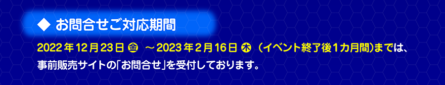 お問合せご対応期間｜2022年12月23日（金）〜2023年2月16日（木）（イベント終了後1カ月間）までは、事前販売サイトの「お問合せ」を受付しております。