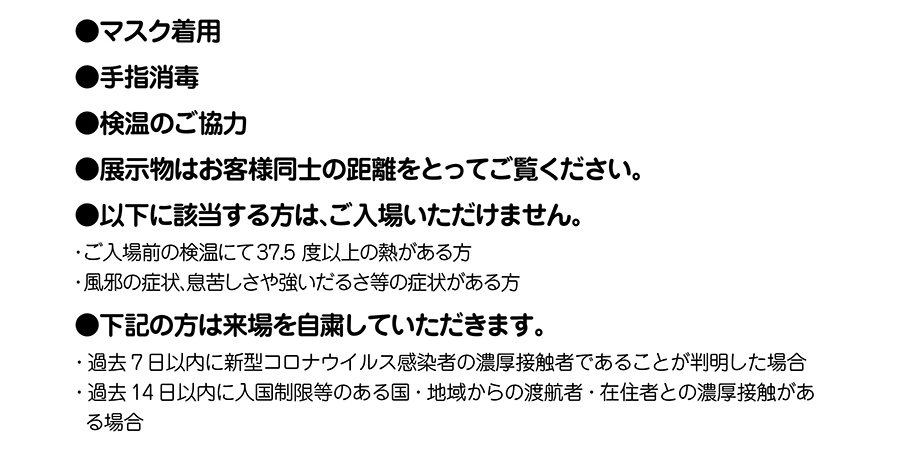 ●マスク着用●手指消毒●検温のご協力●展示物はお客様同士の距離をとってご覧ください。●以下に該当する方は、ご入場いただけません。・ご入場前の検温にて37.5度以上の熱がある方・風邪の症状、息苦しさや強いだるさ等の症状がある方●下記の方は来場を自粛していただきます。・過去7日以内に新型コロナウイルス感染者の濃厚接触者であることが判明した場合・過去14日以内に入国制限等のある国・地域からの渡航者・在住者との濃厚接触がある場合