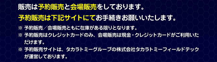 販売は予約販売と会場販売をしております。予約販売は下記サイトにてお手続きお願いいたします。※予約販売／会場販売ともに在庫がある限りとなります。※予約販売はクレジットカードのみ、会場販売は現金・クレジットカードがご利用いただけます。※予約販売サイトは、タカラトミーグループの株式会社タカラトミーフィールドテックが運営しております。