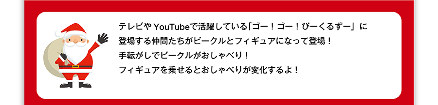テレビやYouTubeで活躍している「ゴー！ゴー！びーくるずー」に登場する仲間たちがビークルとフィギュアになって登場！手転がしでビークルがおしゃべり！フィギュアを乗せるとおしゃべりが変化するよ！