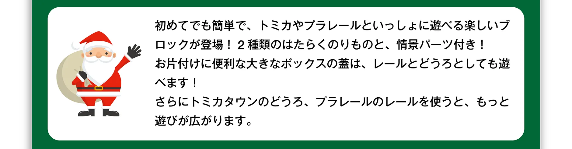 初めてでも簡単で、トミカやプラレールといっしょに遊べる楽しいブロックが登場！2種類のはたらくのりものと、情景パーツ付き！お片付けに便利な大きなボックスの蓋は、レールとどうろとしても遊べます！さらにトミカタウンのどうろ、プラレールのレールを使うと、もっと遊びが広がります。