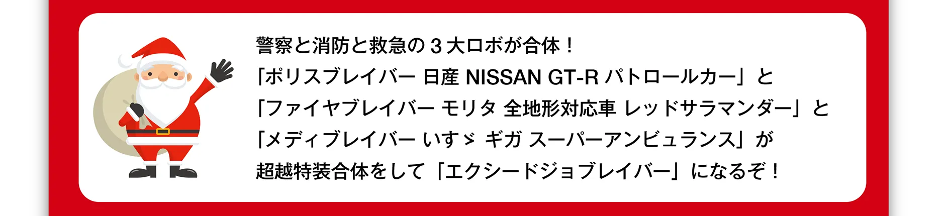 警察と消防と救急の3大ロボが合体！「ポリスブレイバー 日産 NISSAN GT-R パトロールカー」と「ファイヤブレイバー モリタ 全地形対応車 レッドサラマンダー」と「メディブレイバー いすゞ ギガ スーパーアンビュランス」が超越特装合体をして「エクシードジョブレイバー」になるぞ！