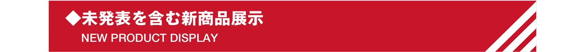 ◆未発表を含む新商品展示｜NEW PRODUCT DISPLAY