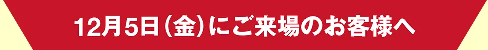 12月5日（金）にご来場のお客様へ