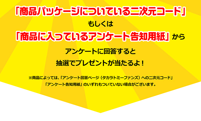 「商品パッケージについてる二次元コード」もしくは「商品に入っているアンケート告知用紙」からアンケートに回答すると抽選でプレゼントが当たるよ！