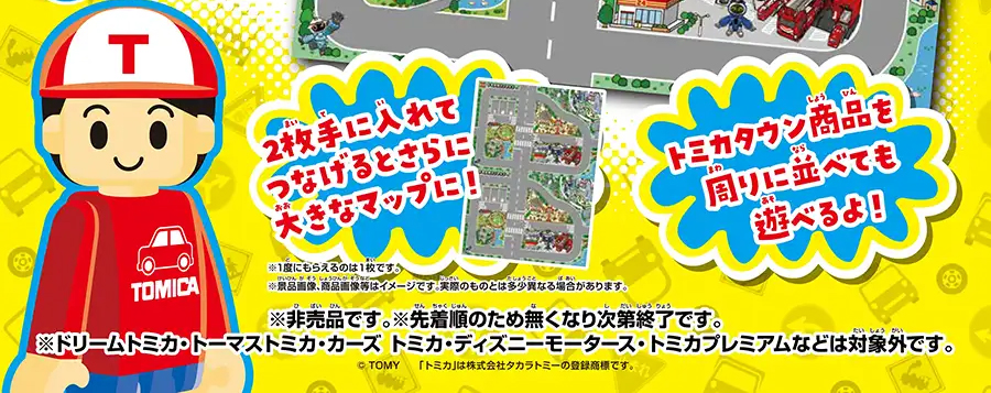 2枚手に入れてつなげると、さらに大きなマップに！｜トミカタウン商品を周りに並べても遊べるよ！｜※1度にもらえるのは1枚です。※景品画像、商品画像等はイメージです。実際のものとは多少異なる場合があります。※非売品です。※先着順のため無くなり次第終了です。※ドリームトミカ・トーマストミカ・カーズ トミカ・ディズニーモータース・トミカプレミアムなどは対象外です。