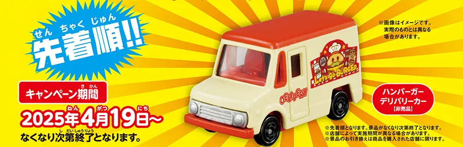 先着順!!「オリジナルトミカハンバーガーデリバリーカー[非売品]」｜■キャンペーン期間：2025年4月19日（土）〜｜※先着順となります。なくなり次第終了となります。※画像はイメージです。実際のものとは異なる場合があります。※店舗によって実施期間が異なる場合があります。※景品のお引き換えは商品を購入された店舗に限ります。