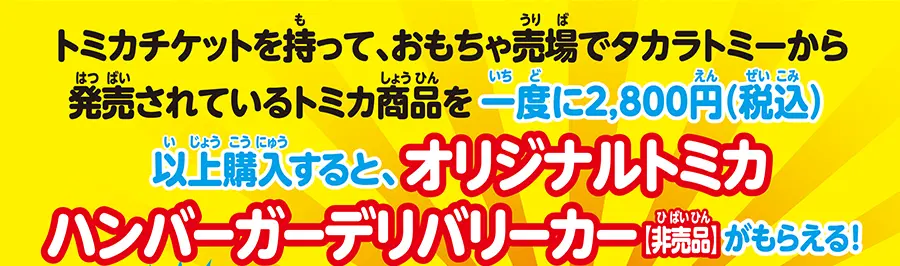 トミカチケットを持って、おもちゃ売場でタカラトミーから発売されているトミカ商品を一度に2,800円(税込)以上購入すると、オリジナルトミカハンバーガーデリバリーカー[非売品]がもらえる！